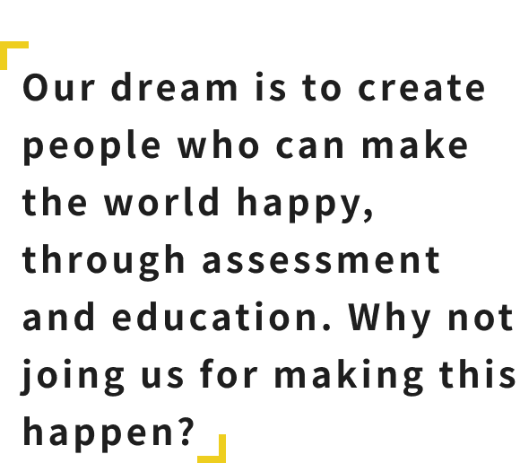Our dream is to create people who can make the world happy, through assessment and education. Why not joing us for making this happen?