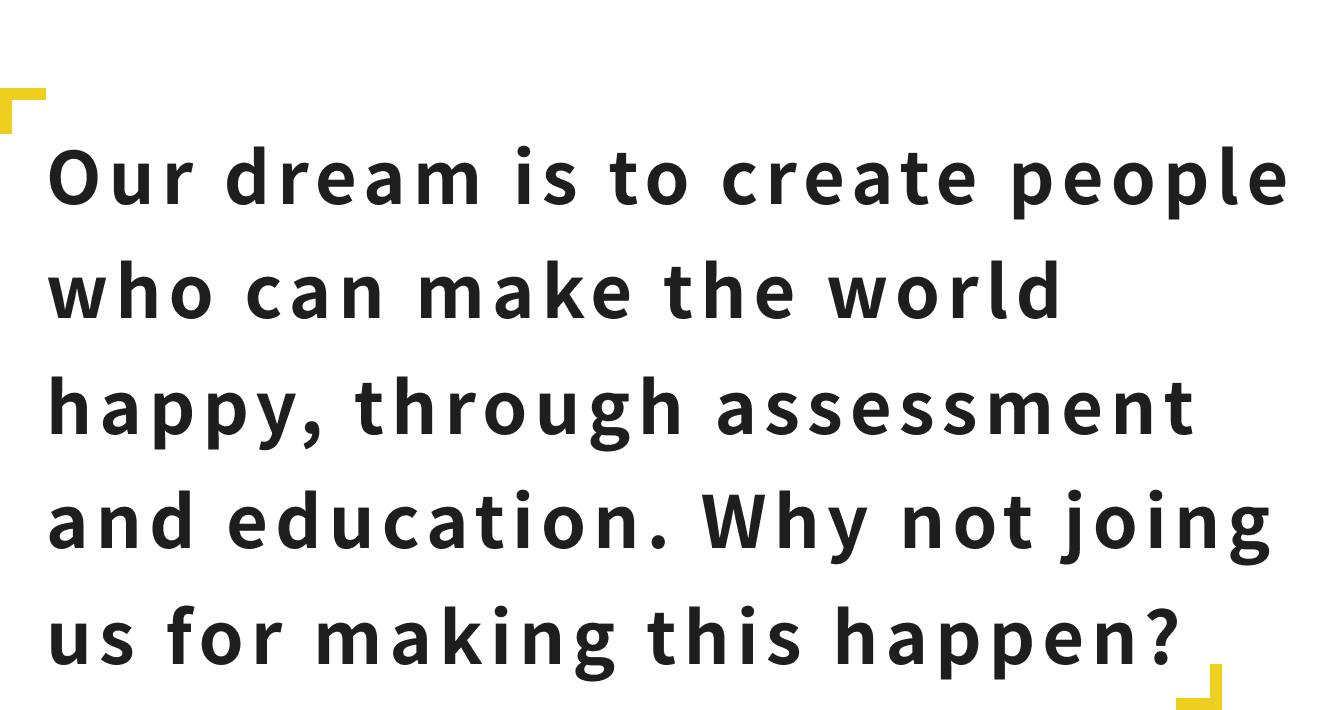 Our dream is to create people who can make the world happy, through assessment and education. Why not joing us for making this happen?